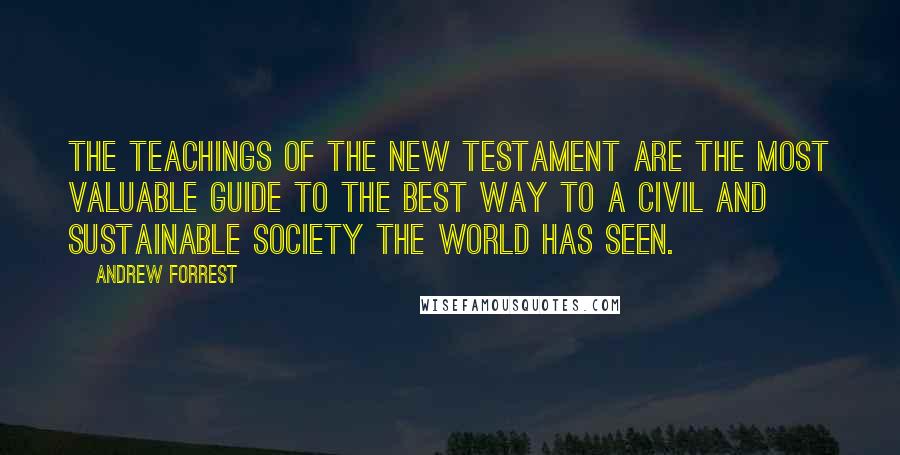 Andrew Forrest Quotes: The teachings of the New Testament are the most valuable guide to the best way to a civil and sustainable society the world has seen.