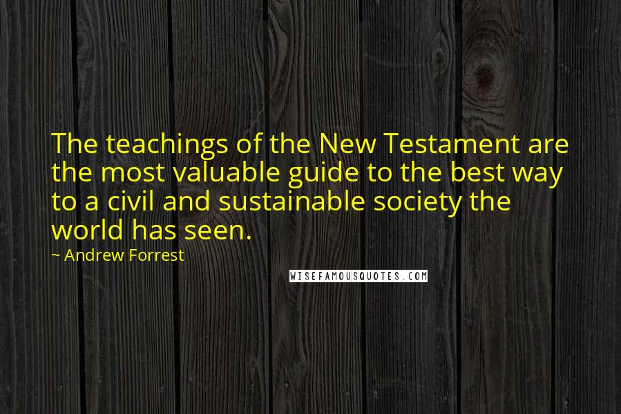 Andrew Forrest Quotes: The teachings of the New Testament are the most valuable guide to the best way to a civil and sustainable society the world has seen.