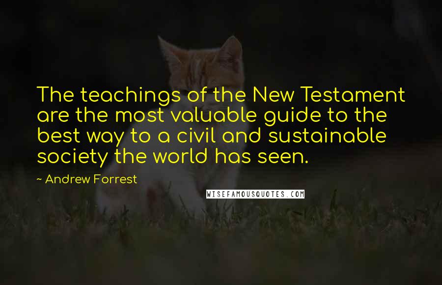 Andrew Forrest Quotes: The teachings of the New Testament are the most valuable guide to the best way to a civil and sustainable society the world has seen.