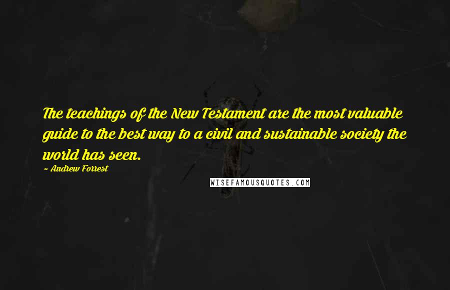 Andrew Forrest Quotes: The teachings of the New Testament are the most valuable guide to the best way to a civil and sustainable society the world has seen.