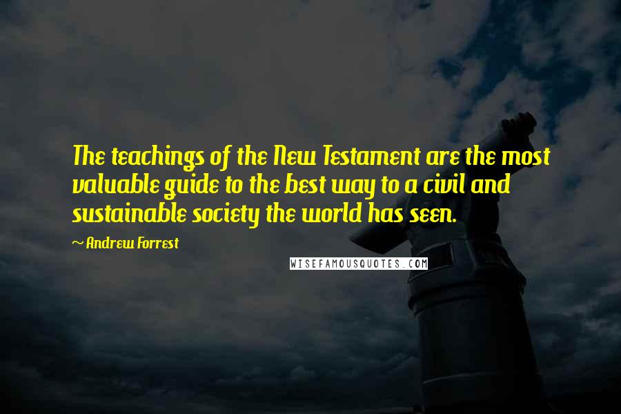 Andrew Forrest Quotes: The teachings of the New Testament are the most valuable guide to the best way to a civil and sustainable society the world has seen.