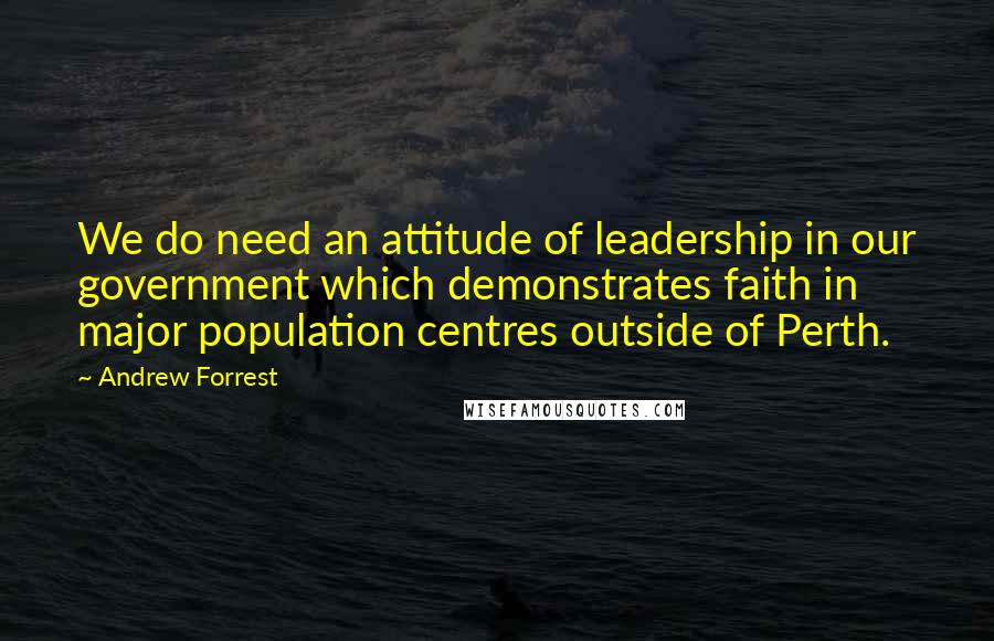 Andrew Forrest Quotes: We do need an attitude of leadership in our government which demonstrates faith in major population centres outside of Perth.