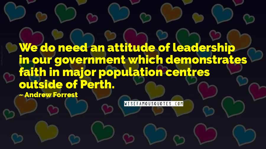 Andrew Forrest Quotes: We do need an attitude of leadership in our government which demonstrates faith in major population centres outside of Perth.
