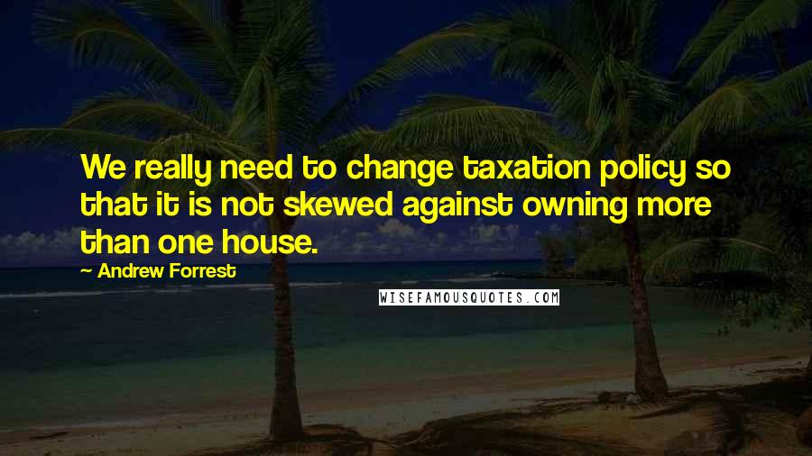 Andrew Forrest Quotes: We really need to change taxation policy so that it is not skewed against owning more than one house.