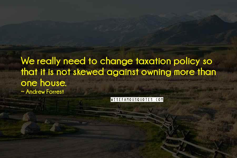 Andrew Forrest Quotes: We really need to change taxation policy so that it is not skewed against owning more than one house.