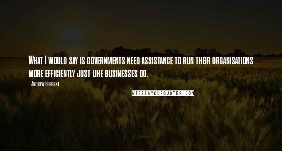 Andrew Forrest Quotes: What I would say is governments need assistance to run their organisations more efficiently just like businesses do.
