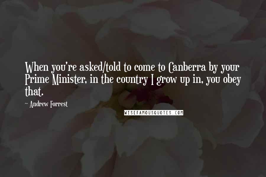 Andrew Forrest Quotes: When you're asked/told to come to Canberra by your Prime Minister, in the country I grow up in, you obey that.