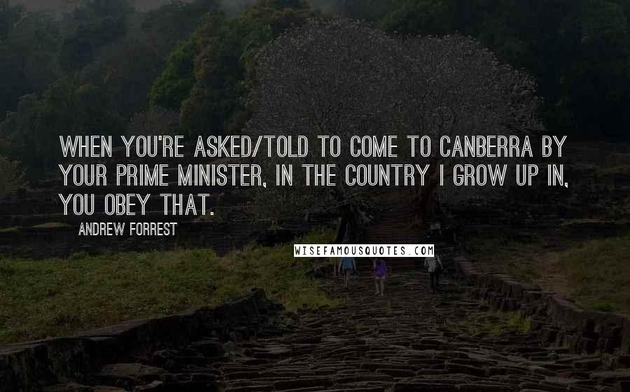 Andrew Forrest Quotes: When you're asked/told to come to Canberra by your Prime Minister, in the country I grow up in, you obey that.