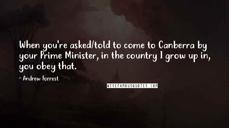 Andrew Forrest Quotes: When you're asked/told to come to Canberra by your Prime Minister, in the country I grow up in, you obey that.