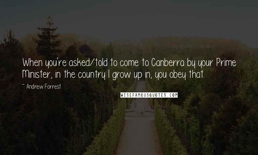 Andrew Forrest Quotes: When you're asked/told to come to Canberra by your Prime Minister, in the country I grow up in, you obey that.