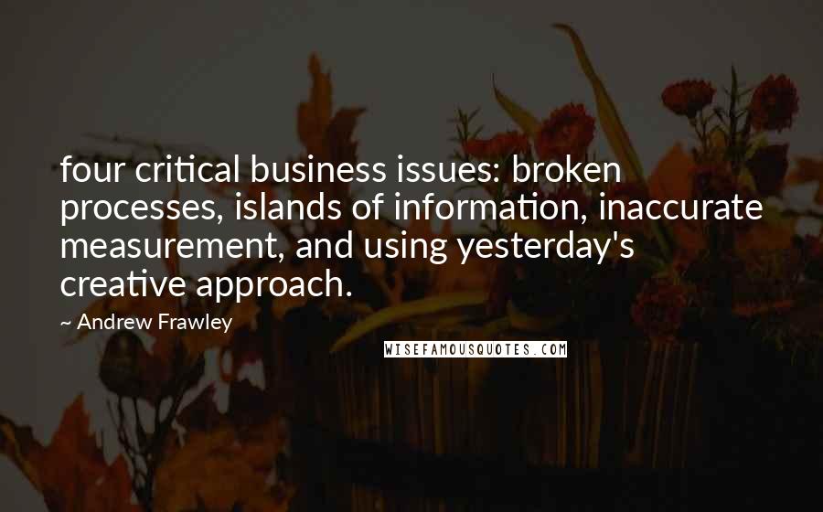 Andrew Frawley Quotes: four critical business issues: broken processes, islands of information, inaccurate measurement, and using yesterday's creative approach.