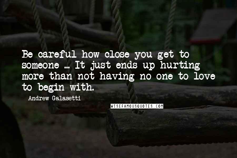 Andrew Galasetti Quotes: Be careful how close you get to someone ... It just ends up hurting more than not having no one to love to begin with.