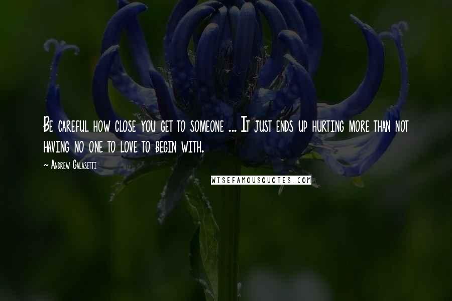 Andrew Galasetti Quotes: Be careful how close you get to someone ... It just ends up hurting more than not having no one to love to begin with.