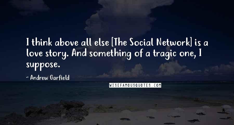 Andrew Garfield Quotes: I think above all else [The Social Network] is a love story. And something of a tragic one, I suppose.