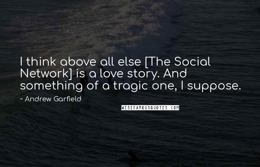 Andrew Garfield Quotes: I think above all else [The Social Network] is a love story. And something of a tragic one, I suppose.