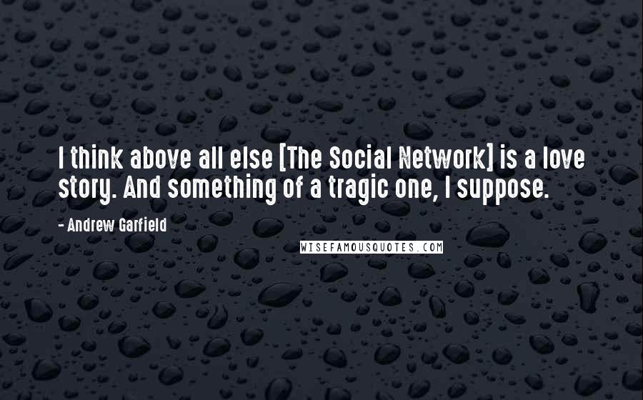 Andrew Garfield Quotes: I think above all else [The Social Network] is a love story. And something of a tragic one, I suppose.