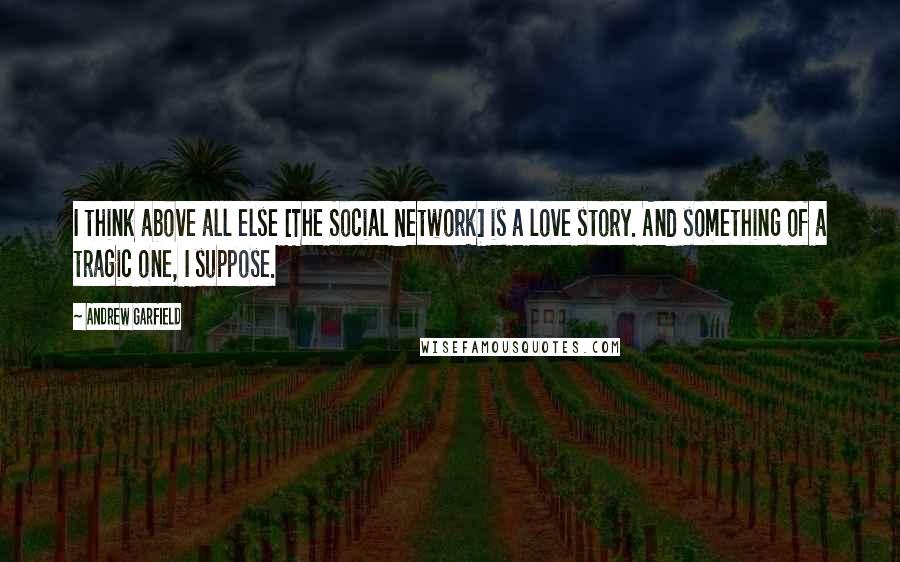 Andrew Garfield Quotes: I think above all else [The Social Network] is a love story. And something of a tragic one, I suppose.