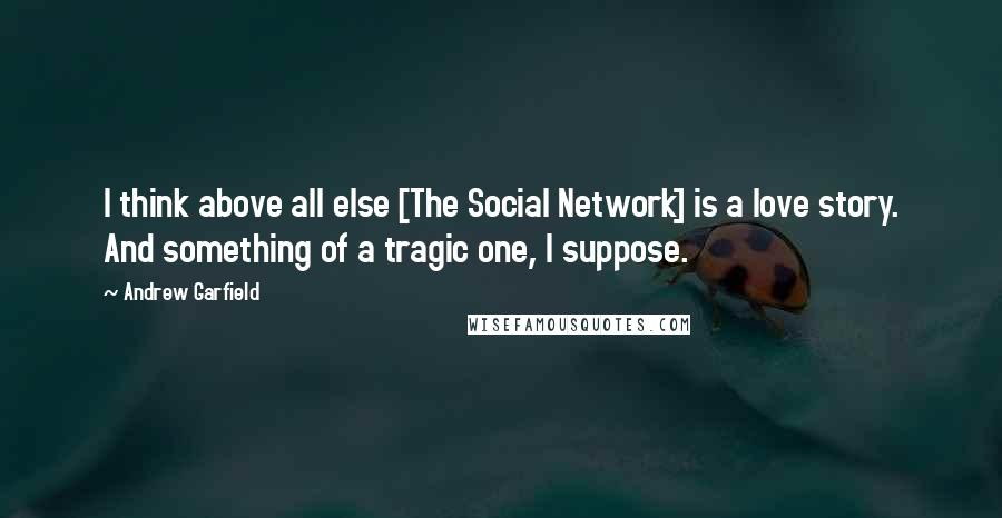 Andrew Garfield Quotes: I think above all else [The Social Network] is a love story. And something of a tragic one, I suppose.