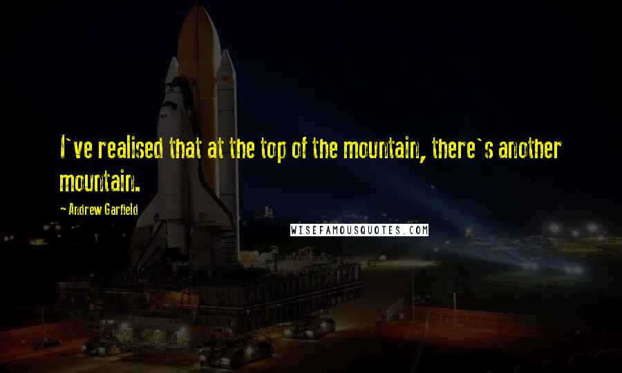 Andrew Garfield Quotes: I've realised that at the top of the mountain, there's another mountain.