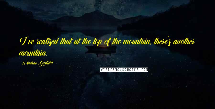 Andrew Garfield Quotes: I've realised that at the top of the mountain, there's another mountain.