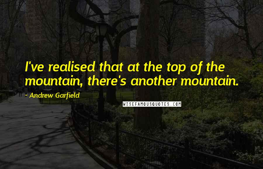 Andrew Garfield Quotes: I've realised that at the top of the mountain, there's another mountain.