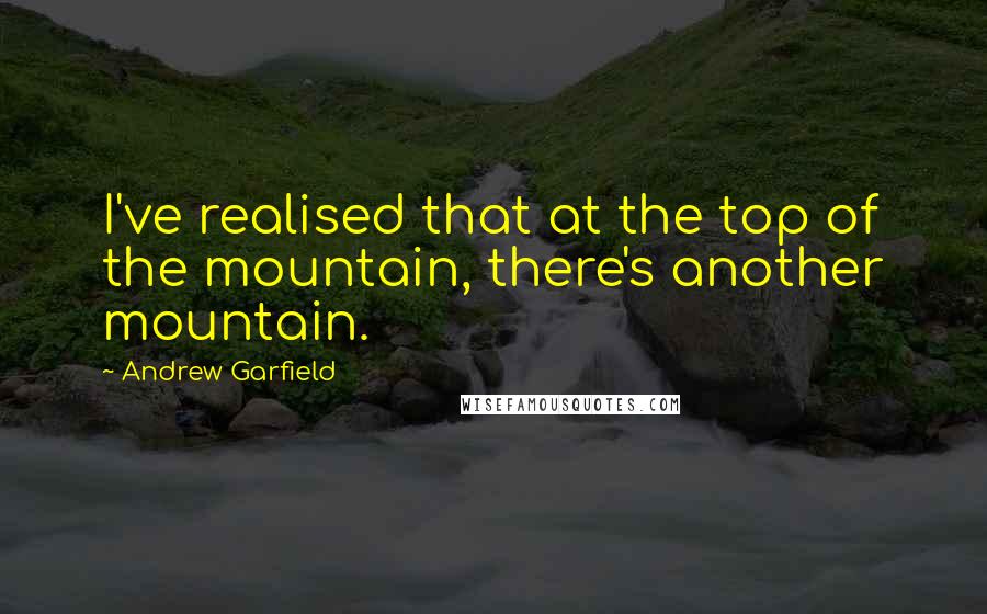 Andrew Garfield Quotes: I've realised that at the top of the mountain, there's another mountain.