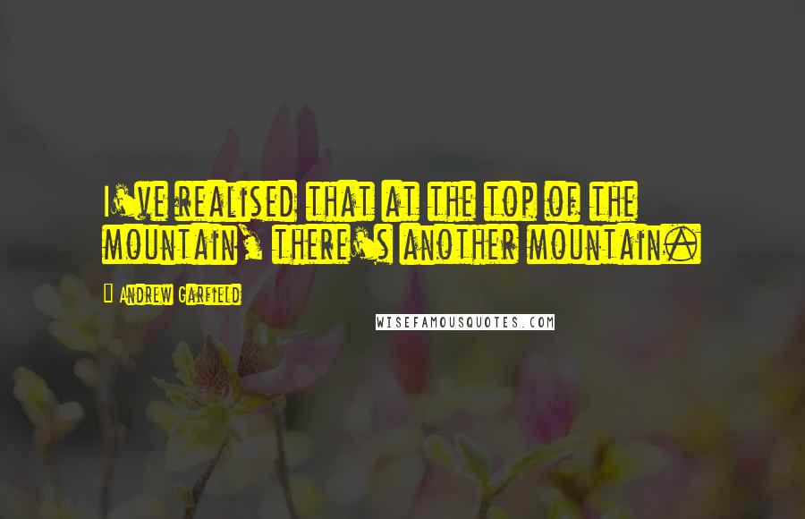 Andrew Garfield Quotes: I've realised that at the top of the mountain, there's another mountain.