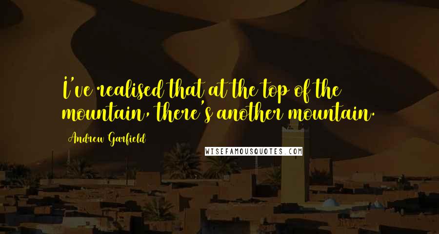 Andrew Garfield Quotes: I've realised that at the top of the mountain, there's another mountain.