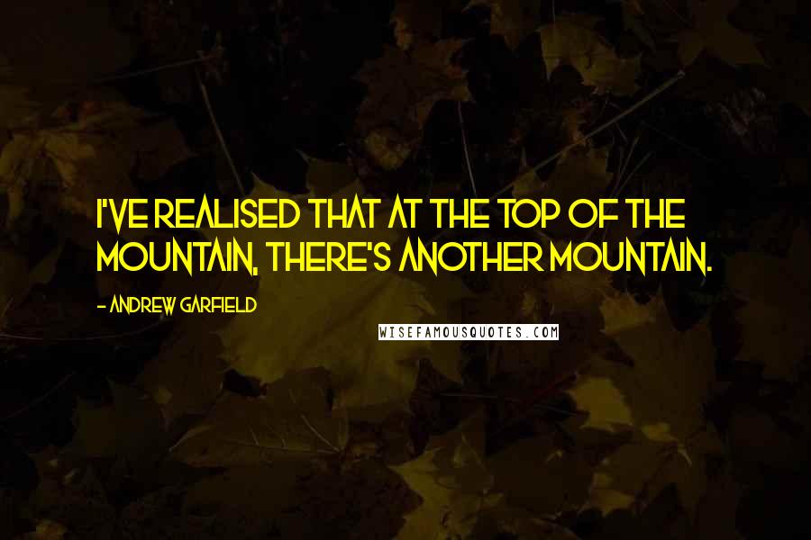 Andrew Garfield Quotes: I've realised that at the top of the mountain, there's another mountain.