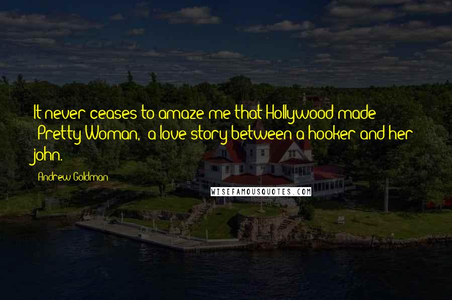 Andrew Goldman Quotes: It never ceases to amaze me that Hollywood made "Pretty Woman," a love story between a hooker and her john.