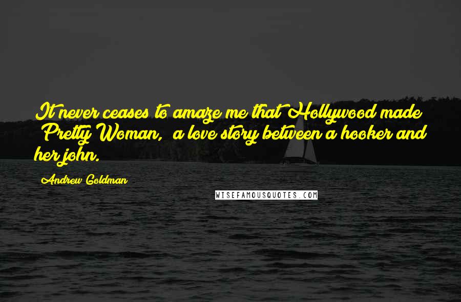 Andrew Goldman Quotes: It never ceases to amaze me that Hollywood made "Pretty Woman," a love story between a hooker and her john.