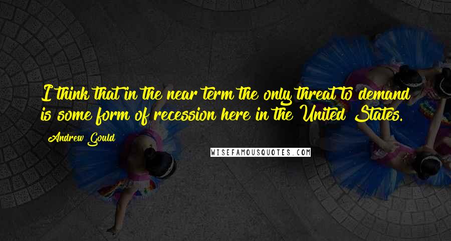 Andrew Gould Quotes: I think that in the near term the only threat to demand is some form of recession here in the United States.