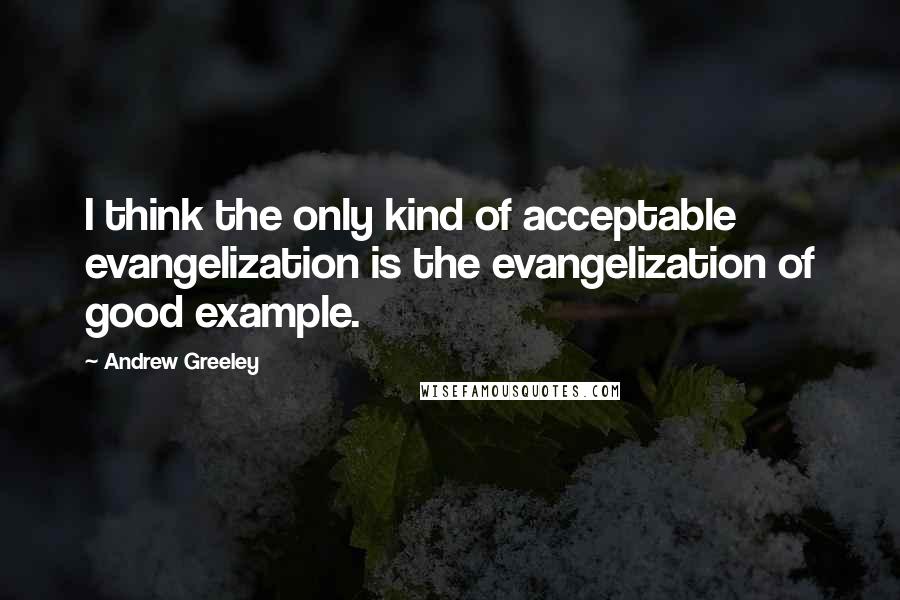 Andrew Greeley Quotes: I think the only kind of acceptable evangelization is the evangelization of good example.