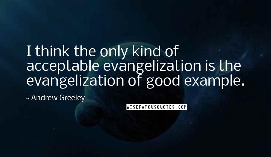 Andrew Greeley Quotes: I think the only kind of acceptable evangelization is the evangelization of good example.