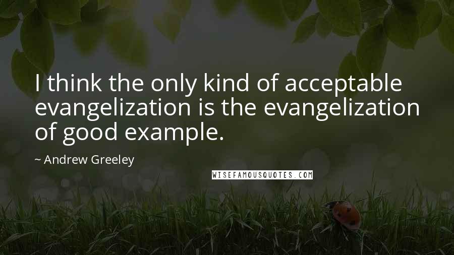 Andrew Greeley Quotes: I think the only kind of acceptable evangelization is the evangelization of good example.