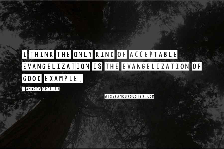 Andrew Greeley Quotes: I think the only kind of acceptable evangelization is the evangelization of good example.