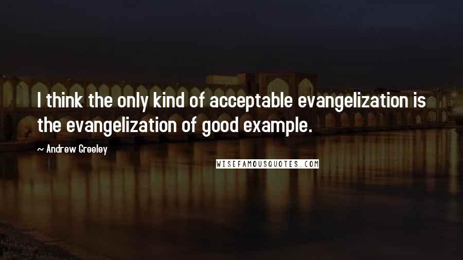 Andrew Greeley Quotes: I think the only kind of acceptable evangelization is the evangelization of good example.