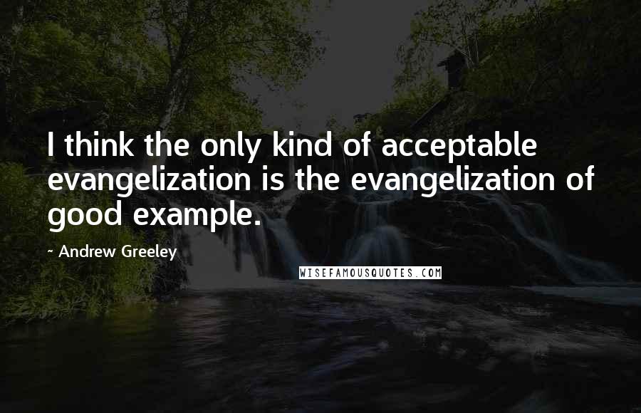 Andrew Greeley Quotes: I think the only kind of acceptable evangelization is the evangelization of good example.