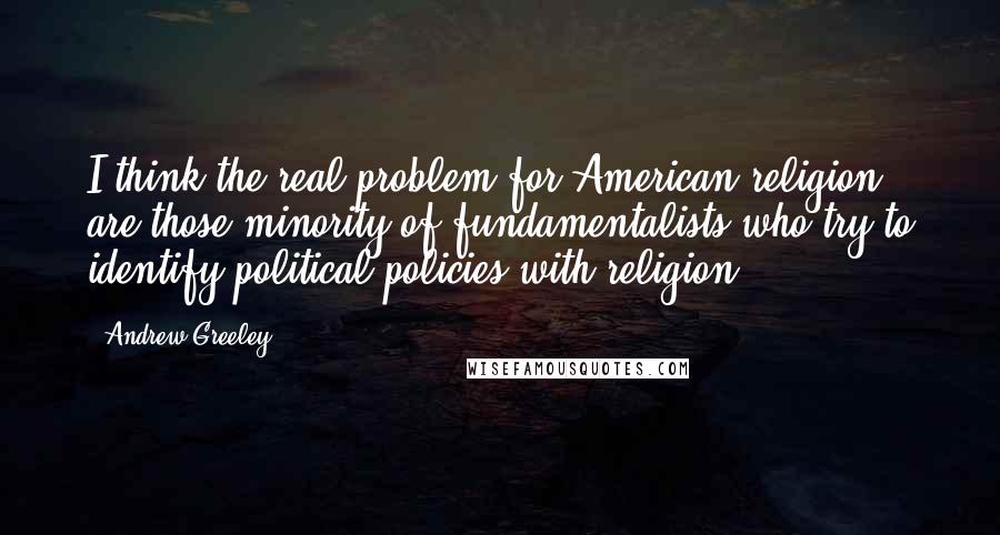 Andrew Greeley Quotes: I think the real problem for American religion are those minority of fundamentalists who try to identify political policies with religion.