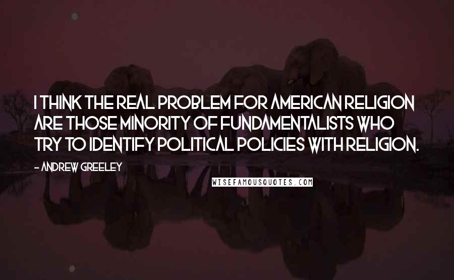 Andrew Greeley Quotes: I think the real problem for American religion are those minority of fundamentalists who try to identify political policies with religion.