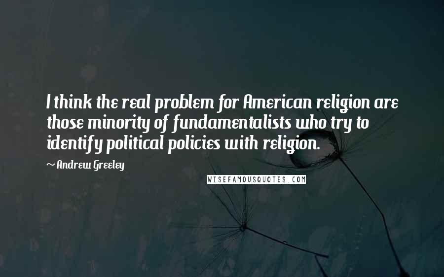 Andrew Greeley Quotes: I think the real problem for American religion are those minority of fundamentalists who try to identify political policies with religion.