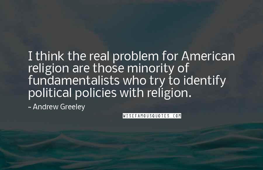 Andrew Greeley Quotes: I think the real problem for American religion are those minority of fundamentalists who try to identify political policies with religion.