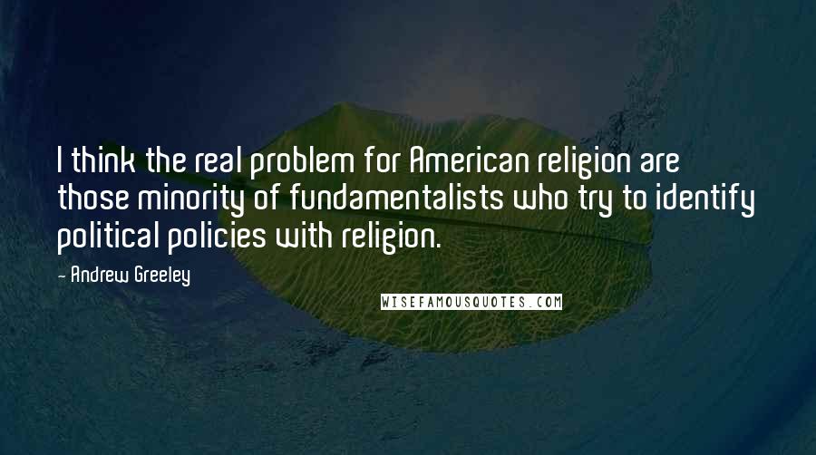 Andrew Greeley Quotes: I think the real problem for American religion are those minority of fundamentalists who try to identify political policies with religion.