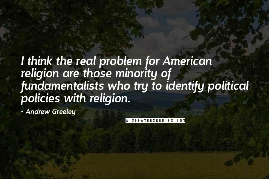 Andrew Greeley Quotes: I think the real problem for American religion are those minority of fundamentalists who try to identify political policies with religion.