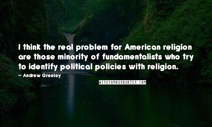 Andrew Greeley Quotes: I think the real problem for American religion are those minority of fundamentalists who try to identify political policies with religion.