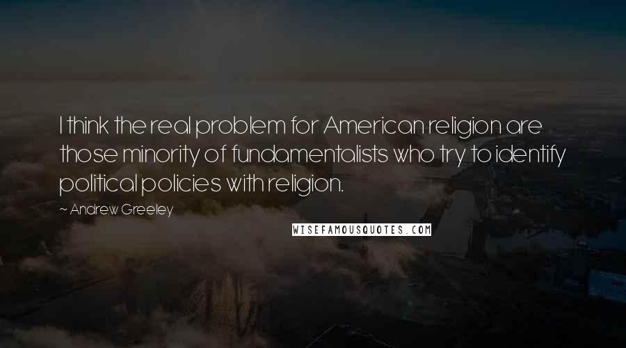 Andrew Greeley Quotes: I think the real problem for American religion are those minority of fundamentalists who try to identify political policies with religion.