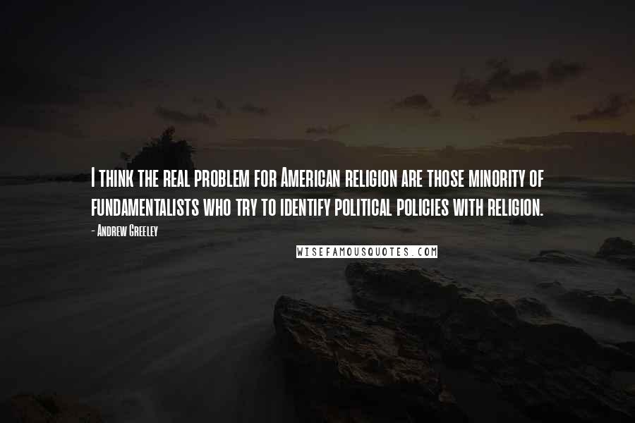 Andrew Greeley Quotes: I think the real problem for American religion are those minority of fundamentalists who try to identify political policies with religion.