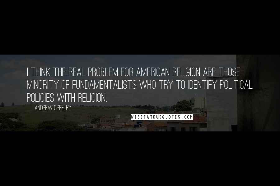 Andrew Greeley Quotes: I think the real problem for American religion are those minority of fundamentalists who try to identify political policies with religion.