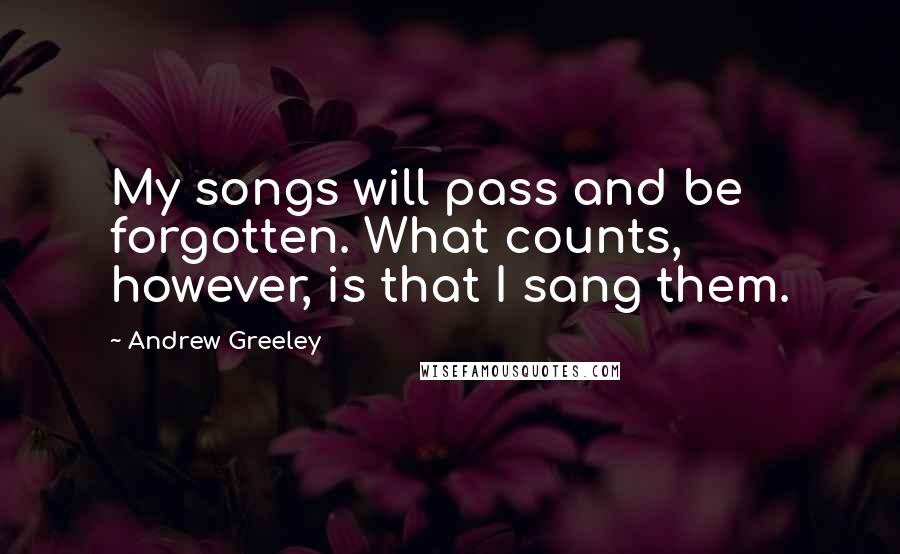 Andrew Greeley Quotes: My songs will pass and be forgotten. What counts, however, is that I sang them.