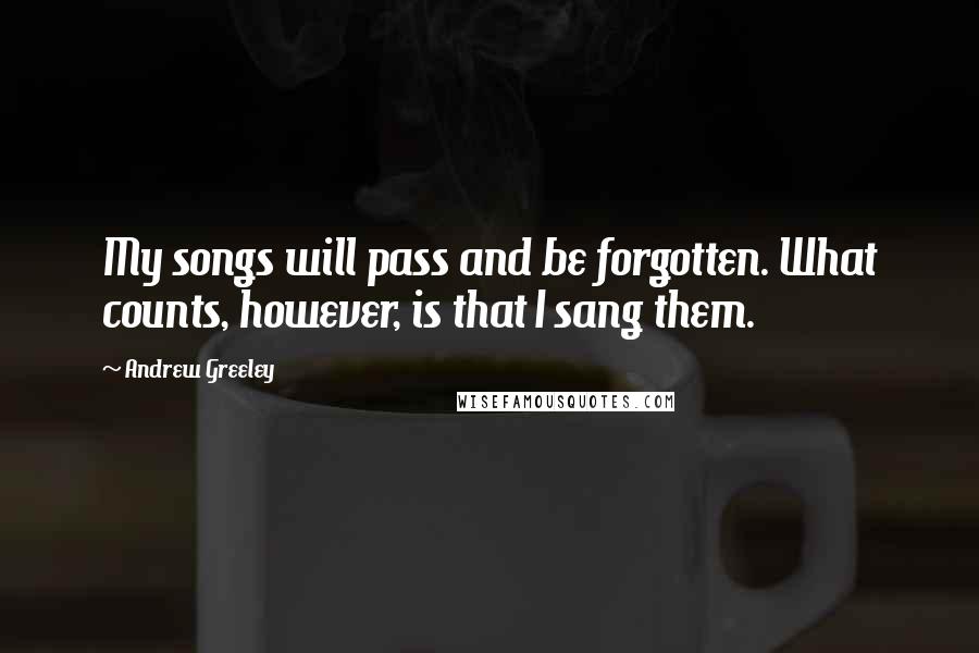 Andrew Greeley Quotes: My songs will pass and be forgotten. What counts, however, is that I sang them.